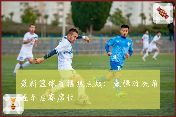 最新篮球直播焦点战：豪强对决角逐季后赛席位