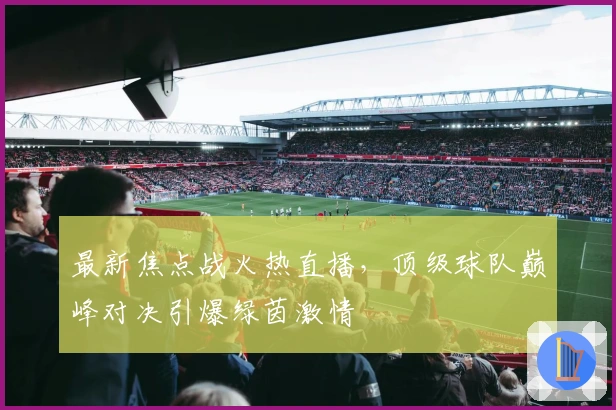最新焦点战火热直播，顶级球队巅峰对决引爆绿茵激情