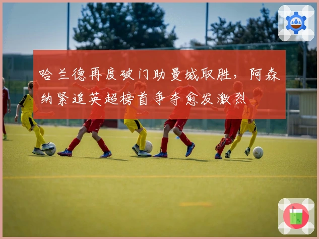 哈兰德再度破门助曼城取胜，阿森纳紧追英超榜首争夺愈发激烈