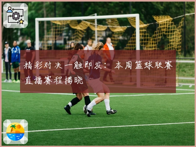 精彩对决一触即发：本周篮球联赛直播赛程揭晓