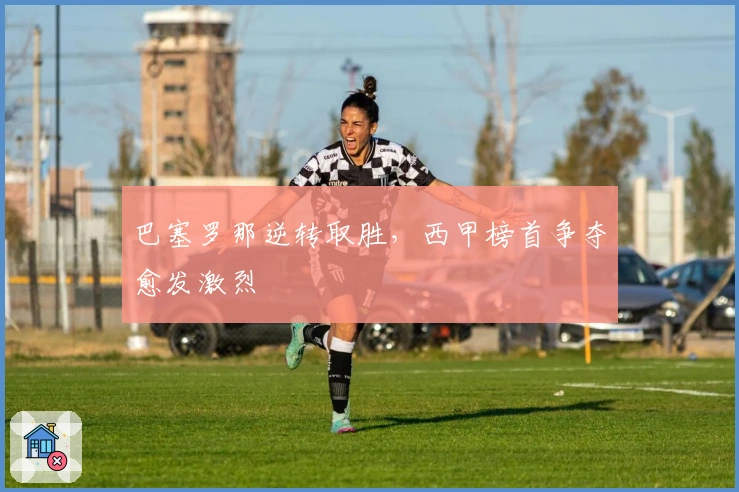 巴塞罗那逆转取胜，西甲榜首争夺愈发激烈