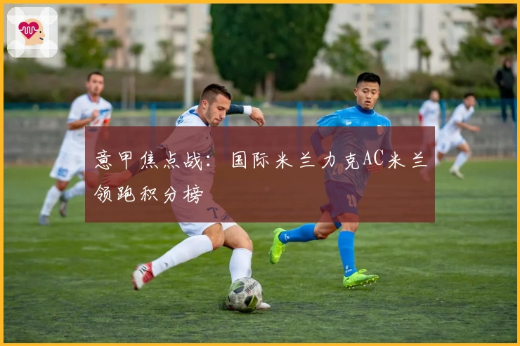 意甲焦点战：国际米兰力克AC米兰领跑积分榜