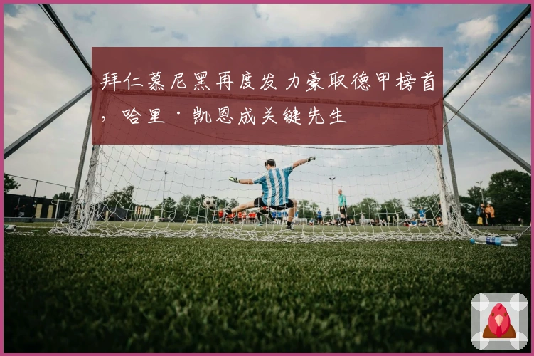 拜仁慕尼黑再度发力豪取德甲榜首，哈里·凯恩成关键先生