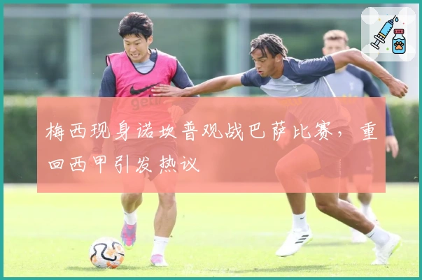 梅西现身诺坎普观战巴萨比赛，重回西甲引发热议