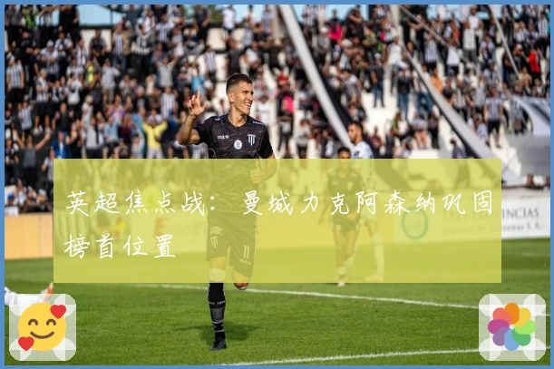 英超焦点战：曼城力克阿森纳巩固榜首位置