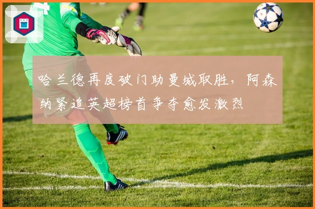 哈兰德再度破门助曼城取胜,阿森纳紧追英超榜首争夺愈发激烈