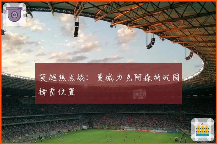 英超焦点战:曼城力克阿森纳巩固榜首位置